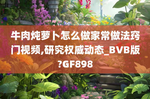 牛肉炖萝卜怎么做家常做法窍门视频,研究权威动态_BVB版?GF898