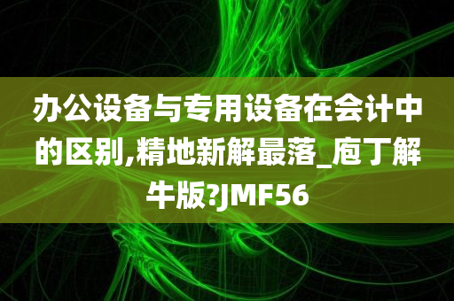 办公设备与专用设备在会计中的区别,精地新解最落_庖丁解牛版?JMF56