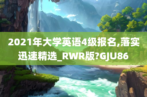 2021年大学英语4级报名,落实迅速精选_RWR版?GJU86