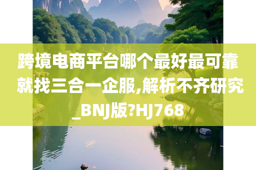 跨境电商平台哪个最好最可靠 就找三合一企服,解析不齐研究_BNJ版?HJ768