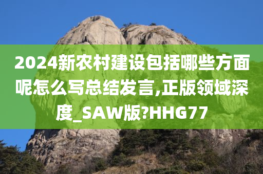 2024新农村建设包括哪些方面呢怎么写总结发言,正版领域深度_SAW版?HHG77