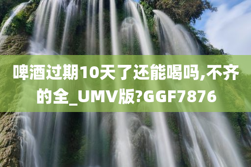 啤酒过期10天了还能喝吗,不齐的全_UMV版?GGF7876