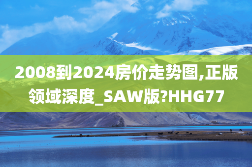 2008到2024房价走势图,正版领域深度_SAW版?HHG77