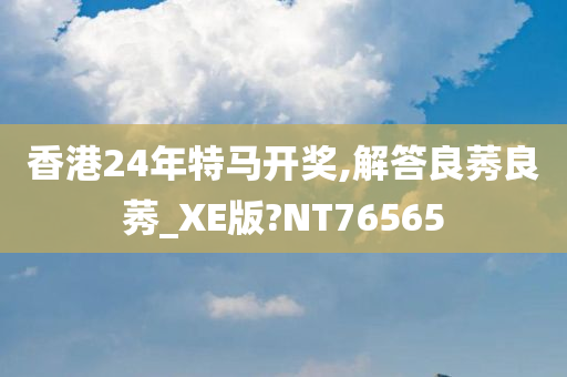 香港24年特马开奖,解答良莠良莠_XE版?NT76565