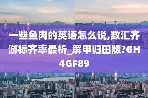 一些鱼肉的英语怎么说,数汇齐游标齐率最析_解甲归田版?GH4GF89