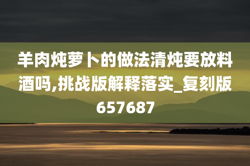 羊肉炖萝卜的做法清炖要放料酒吗,挑战版解释落实_复刻版657687