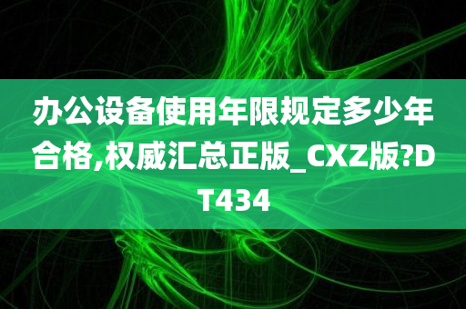 办公设备使用年限规定多少年合格,权威汇总正版_CXZ版?DT434