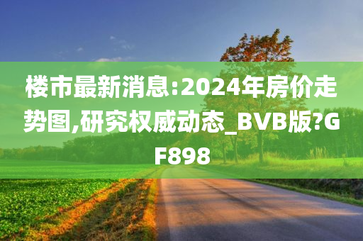 楼市最新消息:2024年房价走势图,研究权威动态_BVB版?GF898