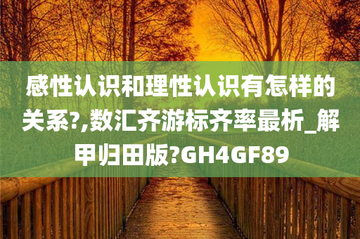 感性认识和理性认识有怎样的关系?,数汇齐游标齐率最析_解甲归田版?GH4GF89