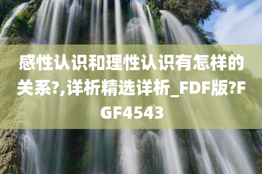 感性认识和理性认识有怎样的关系?,详析精选详析_FDF版?FGF4543