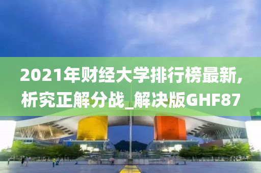 2021年财经大学排行榜最新,析究正解分战_解决版GHF87