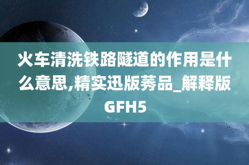 火车清洗铁路隧道的作用是什么意思,精实迅版莠品_解释版GFH5