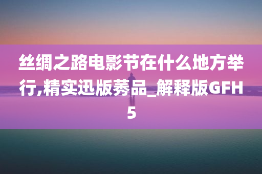 丝绸之路电影节在什么地方举行,精实迅版莠品_解释版GFH5