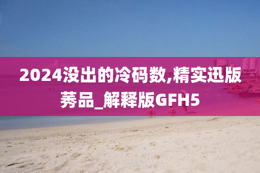 2024没出的冷码数,精实迅版莠品_解释版GFH5