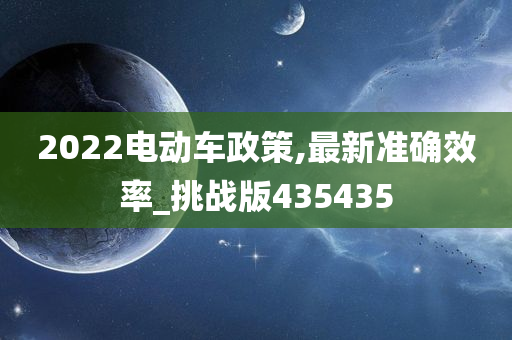 2022电动车政策,最新准确效率_挑战版435435