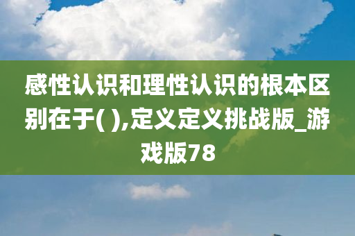 感性认识和理性认识的根本区别在于( ),定义定义挑战版_游戏版78