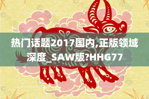 热门话题2017国内,正版领域深度_SAW版?HHG77