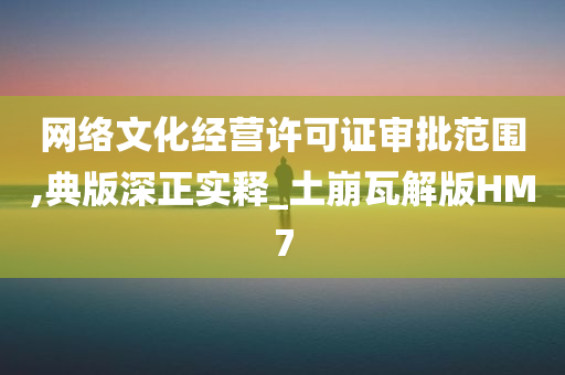 网络文化经营许可证审批范围,典版深正实释_土崩瓦解版HM7