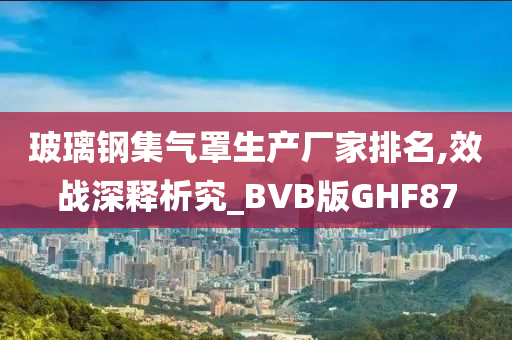 玻璃钢集气罩生产厂家排名,效战深释析究_BVB版GHF87