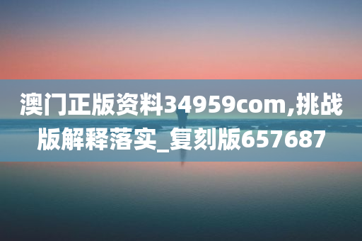 澳门正版资料34959com,挑战版解释落实_复刻版657687