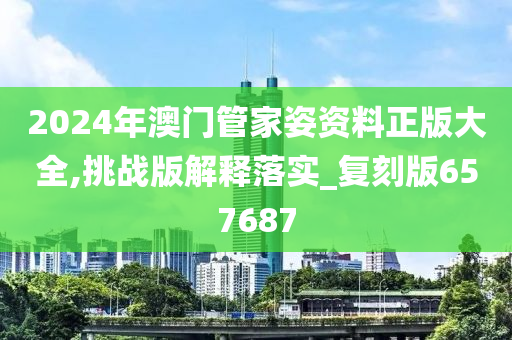 2024年澳门管家姿资料正版大全,挑战版解释落实_复刻版657687