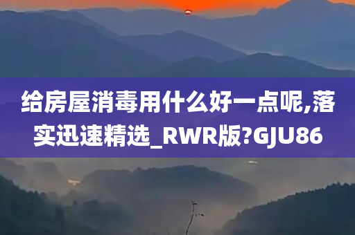 给房屋消毒用什么好一点呢,落实迅速精选_RWR版?GJU86