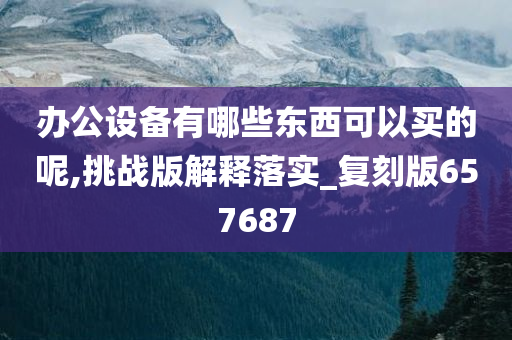 办公设备有哪些东西可以买的呢,挑战版解释落实_复刻版657687