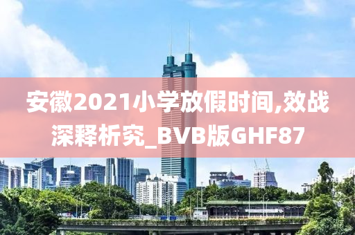 安徽2021小学放假时间,效战深释析究_BVB版GHF87