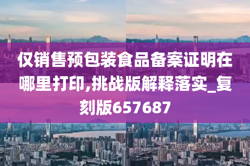 仅销售预包装食品备案证明在哪里打印,挑战版解释落实_复刻版657687