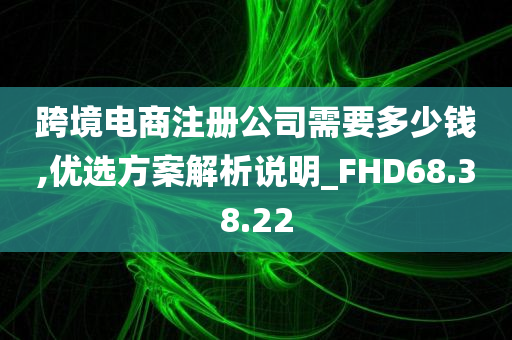 跨境电商注册公司需要多少钱,优选方案解析说明_FHD68.38.22