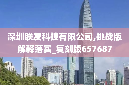 深圳联友科技有限公司,挑战版解释落实_复刻版657687