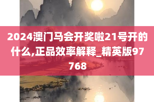 2024澳门马会开奖啦21号开的什么,正品效率解释_精英版97768