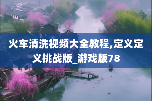 火车清洗视频大全教程,定义定义挑战版_游戏版78