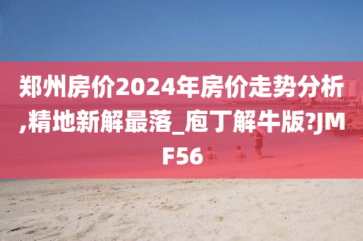 郑州房价2024年房价走势分析,精地新解最落_庖丁解牛版?JMF56