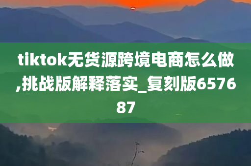 tiktok无货源跨境电商怎么做,挑战版解释落实_复刻版657687