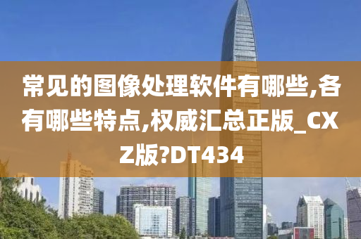 常见的图像处理软件有哪些,各有哪些特点,权威汇总正版_CXZ版?DT434