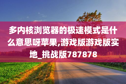 多内核浏览器的极速模式是什么意思呀苹果,游戏版游戏版实地_挑战版787878