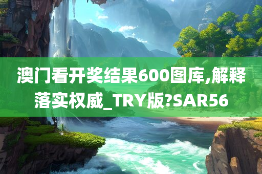 澳门看开奖结果600图库,解释落实权威_TRY版?SAR56