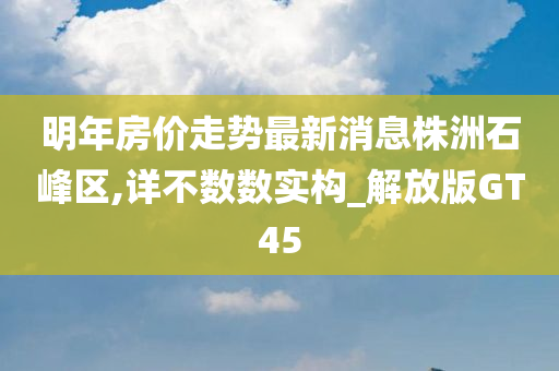 明年房价走势最新消息株洲石峰区,详不数数实构_解放版GT45