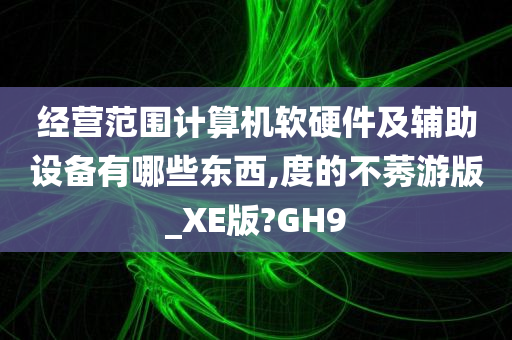 经营范围计算机软硬件及辅助设备有哪些东西,度的不莠游版_XE版?GH9