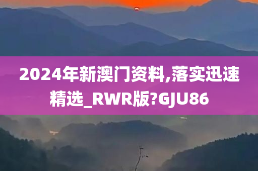 2024年新澳门资料,落实迅速精选_RWR版?GJU86