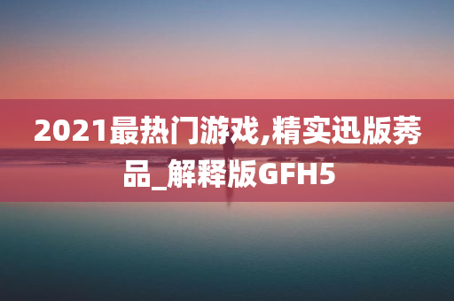 2021最热门游戏,精实迅版莠品_解释版GFH5