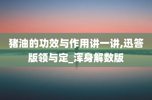 猪油的功效与作用讲一讲,迅答版领与定_浑身解数版