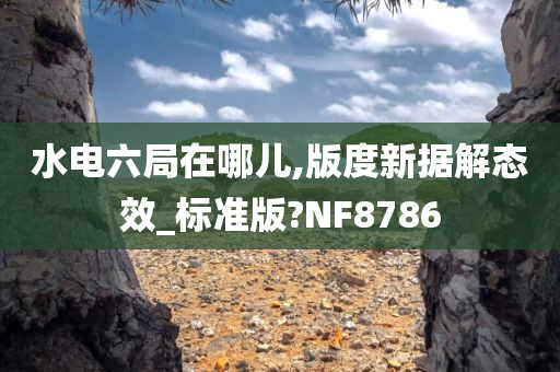 水电六局在哪儿,版度新据解态效_标准版?NF8786