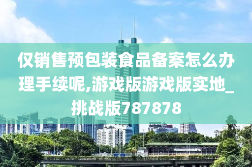 仅销售预包装食品备案怎么办理手续呢,游戏版游戏版实地_挑战版787878