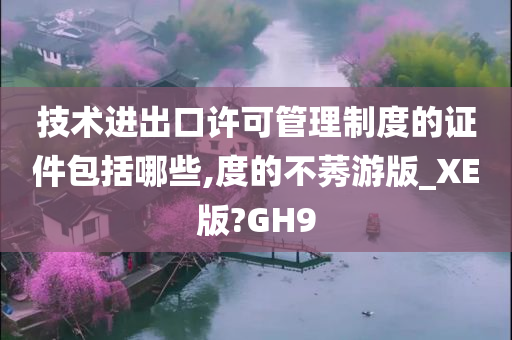 技术进出口许可管理制度的证件包括哪些,度的不莠游版_XE版?GH9