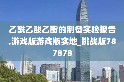 乙酰乙酸乙酯的制备实验报告,游戏版游戏版实地_挑战版787878