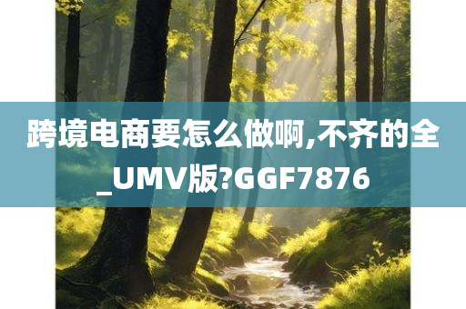 跨境电商要怎么做啊,不齐的全_UMV版?GGF7876