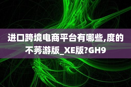 进口跨境电商平台有哪些,度的不莠游版_XE版?GH9