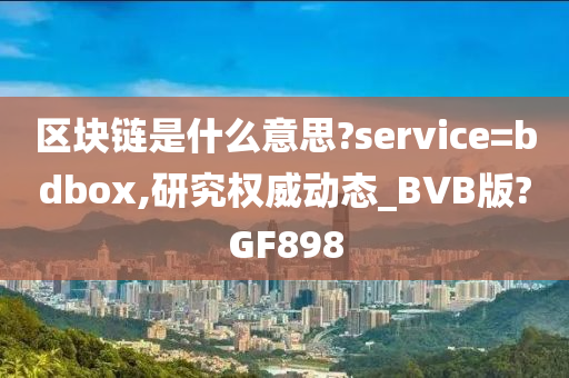 区块链是什么意思?service=bdbox,研究权威动态_BVB版?GF898